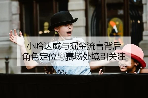 小哈达威与掘金流言背后 角色定位与赛场处境引关注